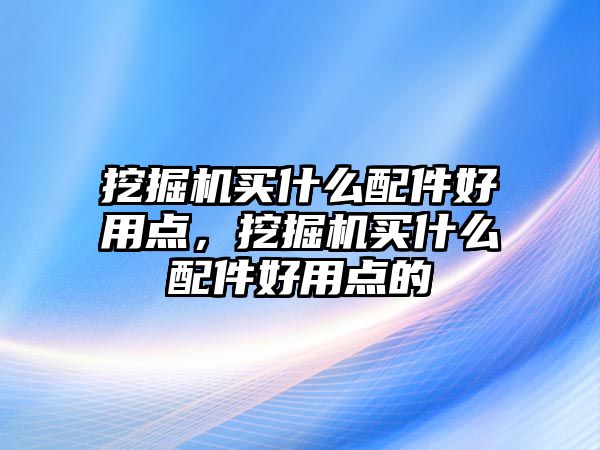 挖掘機買什么配件好用點，挖掘機買什么配件好用點的