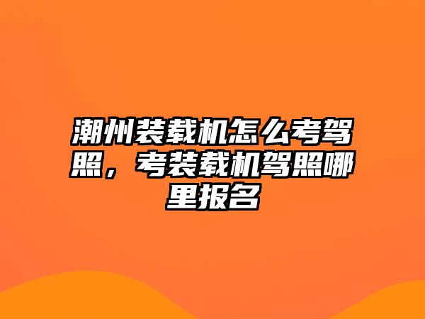 潮州裝載機怎么考駕照，考裝載機駕照哪里報名