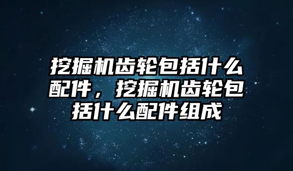 挖掘機齒輪包括什么配件，挖掘機齒輪包括什么配件組成