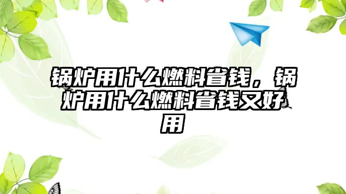 鍋爐用什么燃料省錢，鍋爐用什么燃料省錢又好用