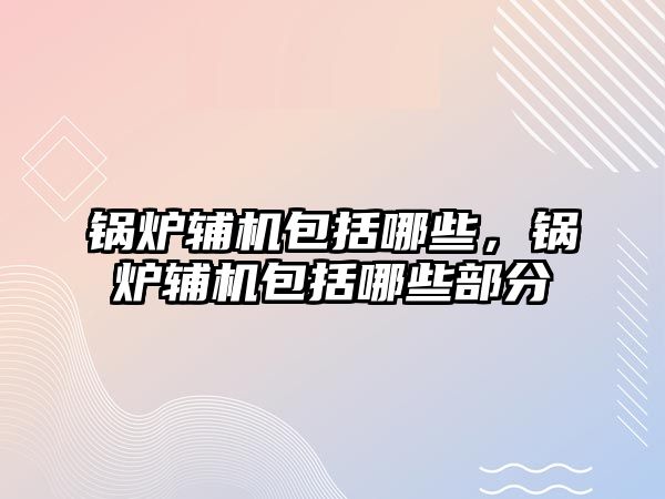 鍋爐輔機包括哪些，鍋爐輔機包括哪些部分