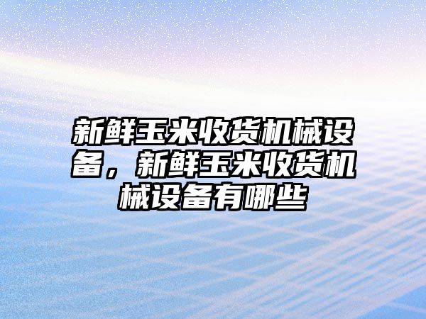 新鮮玉米收貨機械設備，新鮮玉米收貨機械設備有哪些