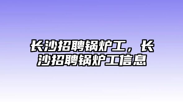 長(zhǎng)沙招聘鍋爐工，長(zhǎng)沙招聘鍋爐工信息