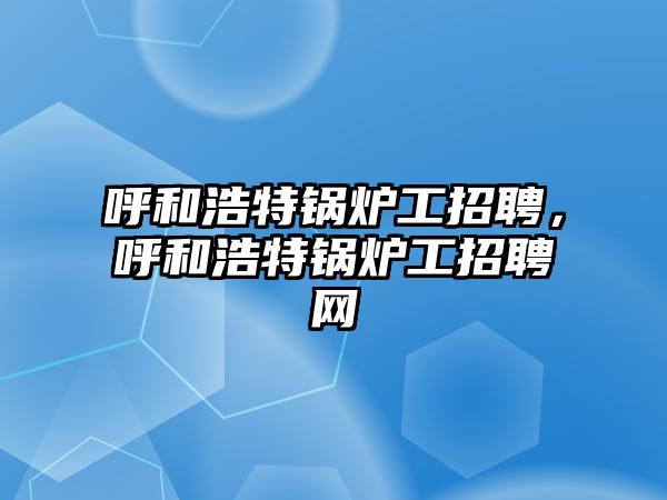 呼和浩特鍋爐工招聘，呼和浩特鍋爐工招聘網(wǎng)