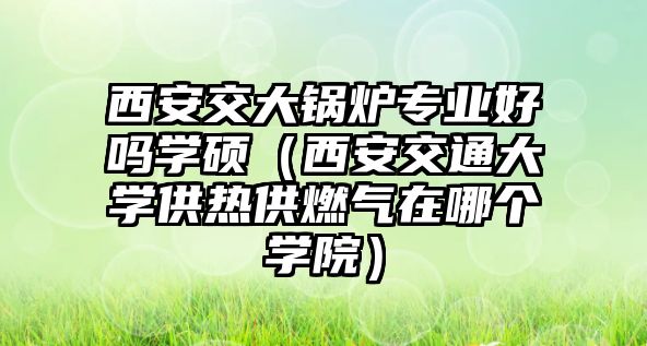 西安交大鍋爐專業(yè)好嗎學碩（西安交通大學供熱供燃氣在哪個學院）