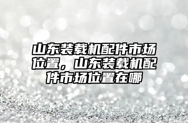 山東裝載機(jī)配件市場(chǎng)位置，山東裝載機(jī)配件市場(chǎng)位置在哪