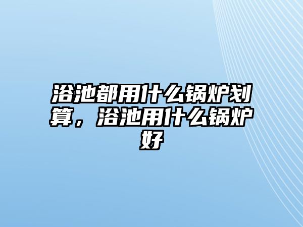 浴池都用什么鍋爐劃算，浴池用什么鍋爐好