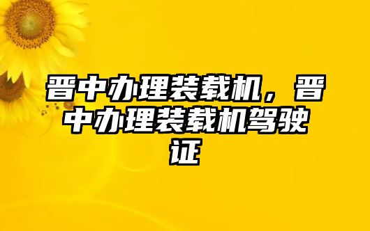 晉中辦理裝載機，晉中辦理裝載機駕駛證