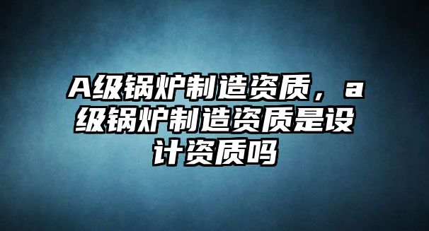 A級鍋爐制造資質(zhì)，a級鍋爐制造資質(zhì)是設(shè)計資質(zhì)嗎