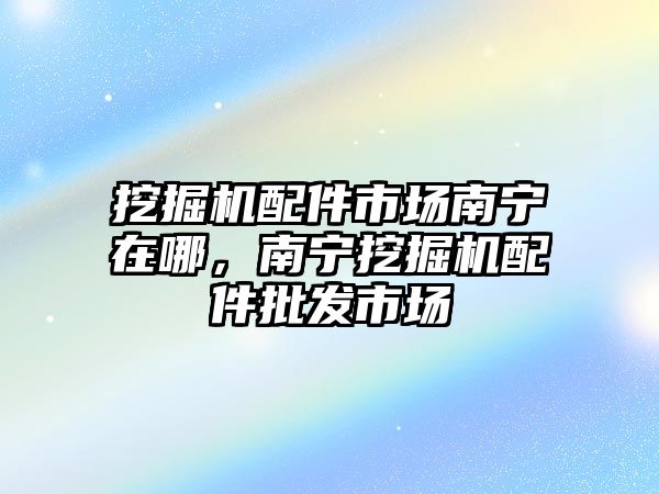 挖掘機配件市場南寧在哪，南寧挖掘機配件批發(fā)市場