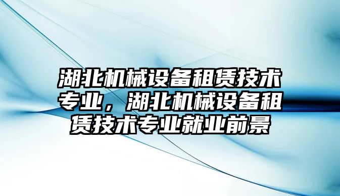 湖北機(jī)械設(shè)備租賃技術(shù)專業(yè)，湖北機(jī)械設(shè)備租賃技術(shù)專業(yè)就業(yè)前景