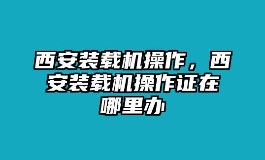 西安裝載機(jī)操作，西安裝載機(jī)操作證在哪里辦