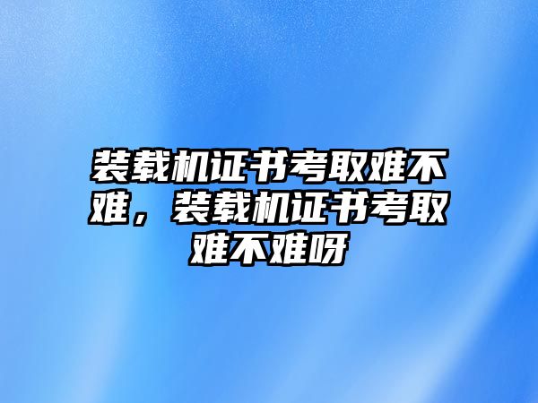 裝載機證書考取難不難，裝載機證書考取難不難呀