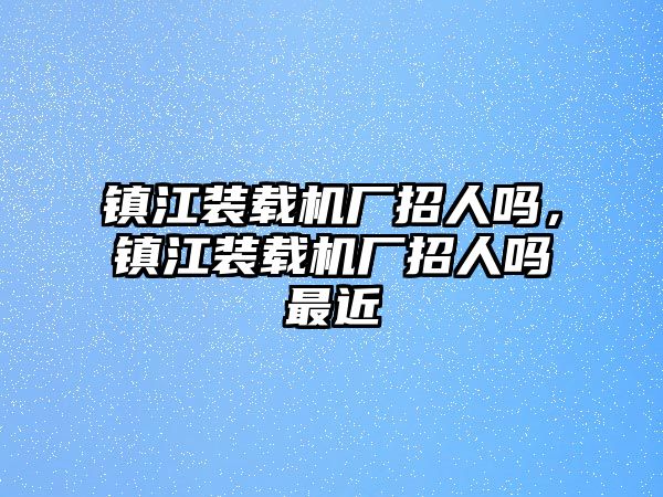 鎮(zhèn)江裝載機廠招人嗎，鎮(zhèn)江裝載機廠招人嗎最近