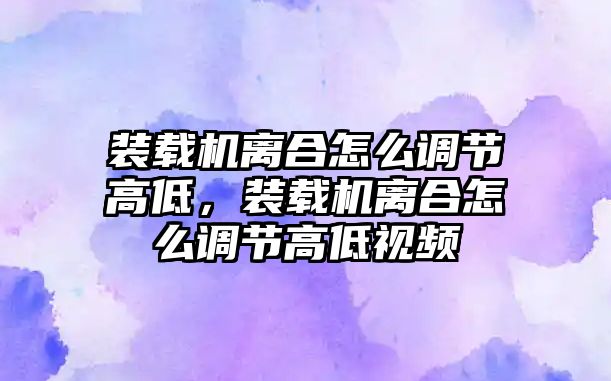 裝載機(jī)離合怎么調(diào)節(jié)高低，裝載機(jī)離合怎么調(diào)節(jié)高低視頻