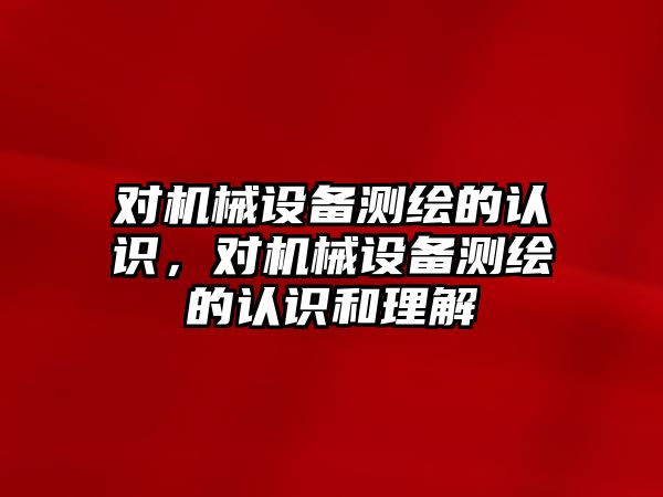 對機械設備測繪的認識，對機械設備測繪的認識和理解