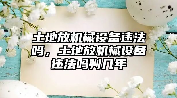 土地放機(jī)械設(shè)備違法嗎，土地放機(jī)械設(shè)備違法嗎判幾年