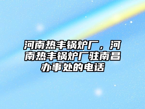 河南熱豐鍋爐廠，河南熱豐鍋爐廠駐南昌辦事處的電話