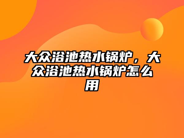 大眾浴池熱水鍋爐，大眾浴池熱水鍋爐怎么用