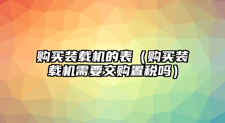 購(gòu)買(mǎi)裝載機(jī)的表（購(gòu)買(mǎi)裝載機(jī)需要交購(gòu)置稅嗎）