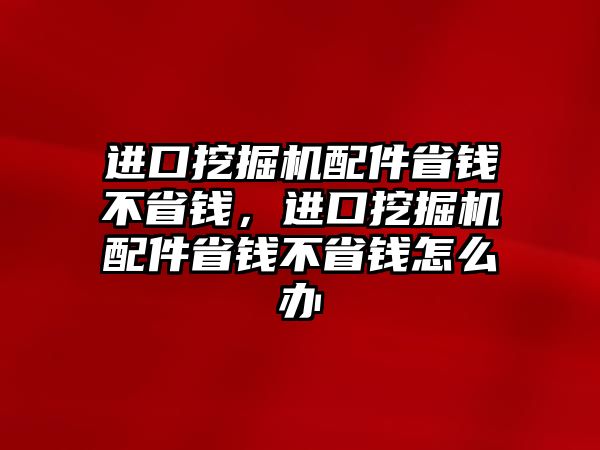 進(jìn)口挖掘機(jī)配件省錢不省錢，進(jìn)口挖掘機(jī)配件省錢不省錢怎么辦