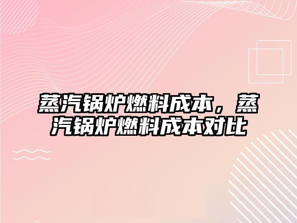 蒸汽鍋爐燃料成本，蒸汽鍋爐燃料成本對(duì)比