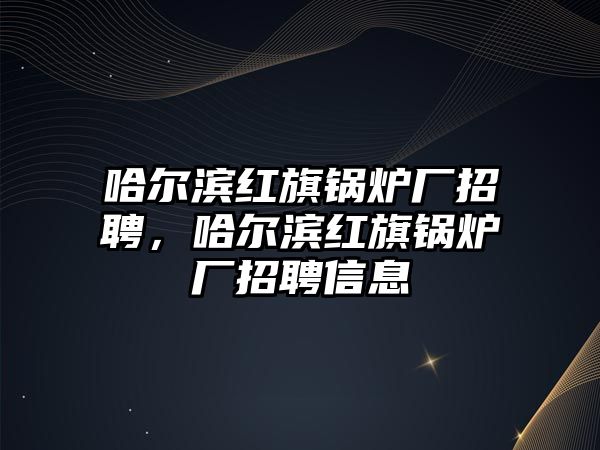 哈爾濱紅旗鍋爐廠招聘，哈爾濱紅旗鍋爐廠招聘信息