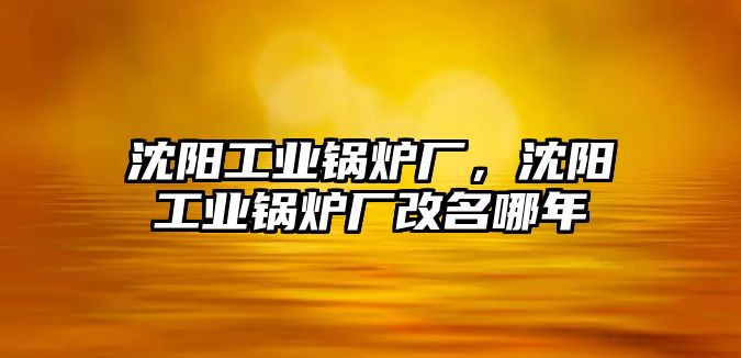 沈陽工業(yè)鍋爐廠，沈陽工業(yè)鍋爐廠改名哪年