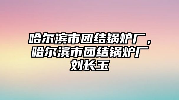 哈爾濱市團結(jié)鍋爐廠，哈爾濱市團結(jié)鍋爐廠劉長玉