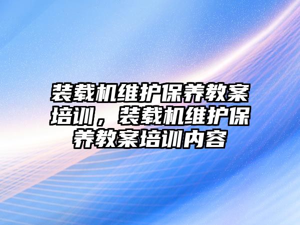 裝載機(jī)維護(hù)保養(yǎng)教案培訓(xùn)，裝載機(jī)維護(hù)保養(yǎng)教案培訓(xùn)內(nèi)容