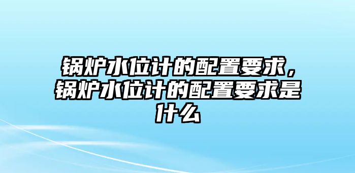 鍋爐水位計的配置要求，鍋爐水位計的配置要求是什么