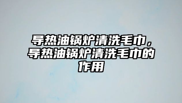 導(dǎo)熱油鍋爐清洗毛巾，導(dǎo)熱油鍋爐清洗毛巾的作用