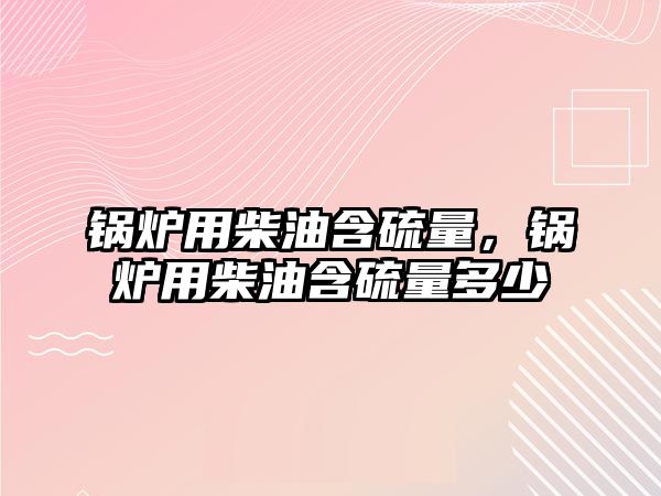 鍋爐用柴油含硫量，鍋爐用柴油含硫量多少