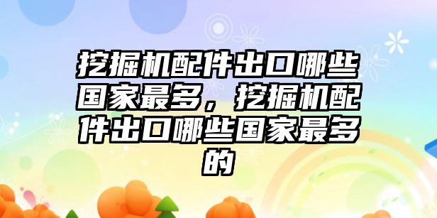 挖掘機(jī)配件出口哪些國家最多，挖掘機(jī)配件出口哪些國家最多的