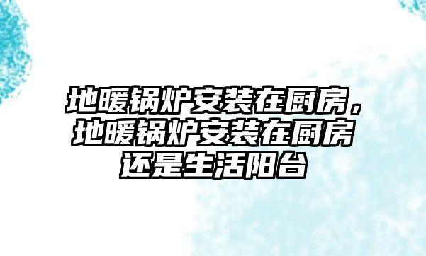 地暖鍋爐安裝在廚房，地暖鍋爐安裝在廚房還是生活陽臺