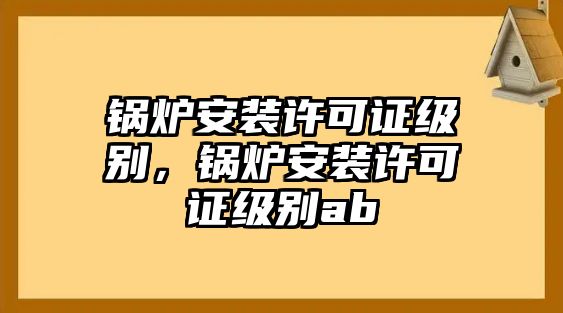 鍋爐安裝許可證級(jí)別，鍋爐安裝許可證級(jí)別ab