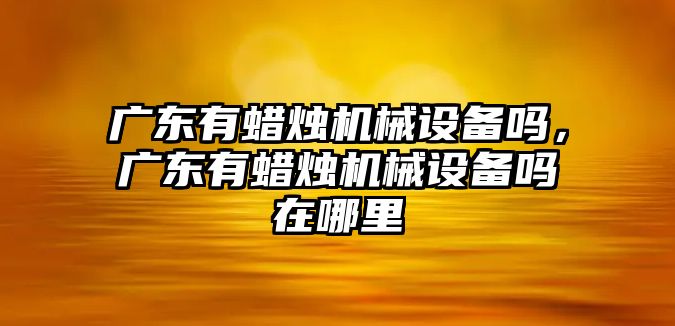 廣東有蠟燭機(jī)械設(shè)備嗎，廣東有蠟燭機(jī)械設(shè)備嗎在哪里