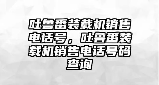 吐魯番裝載機銷售電話號，吐魯番裝載機銷售電話號碼查詢