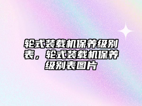 輪式裝載機保養(yǎng)級別表，輪式裝載機保養(yǎng)級別表圖片