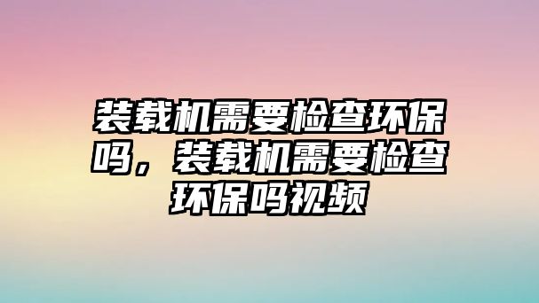 裝載機需要檢查環(huán)保嗎，裝載機需要檢查環(huán)保嗎視頻