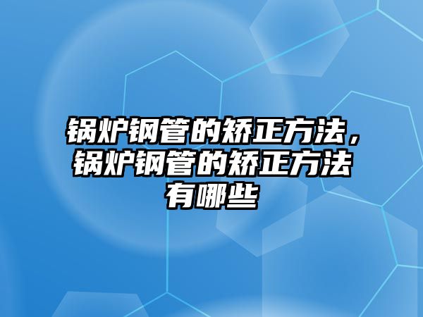 鍋爐鋼管的矯正方法，鍋爐鋼管的矯正方法有哪些