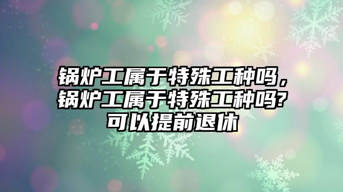 鍋爐工屬于特殊工種嗎，鍋爐工屬于特殊工種嗎?可以提前退休