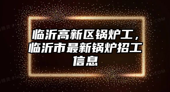 臨沂高新區(qū)鍋爐工，臨沂市最新鍋爐招工信息