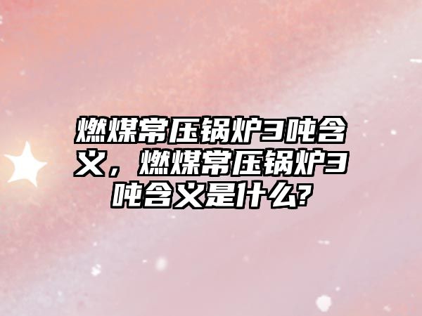 燃煤常壓鍋爐3噸含義，燃煤常壓鍋爐3噸含義是什么?