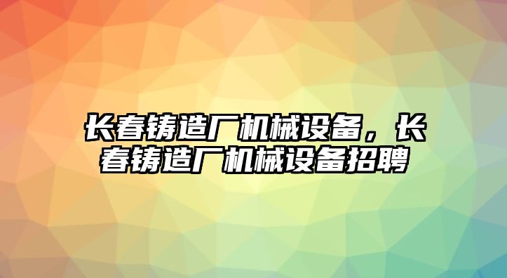 長春鑄造廠機(jī)械設(shè)備，長春鑄造廠機(jī)械設(shè)備招聘