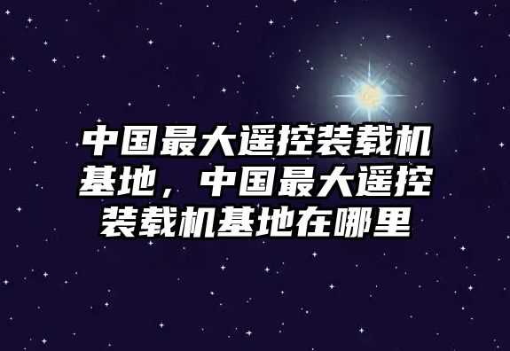 中國最大遙控裝載機基地，中國最大遙控裝載機基地在哪里