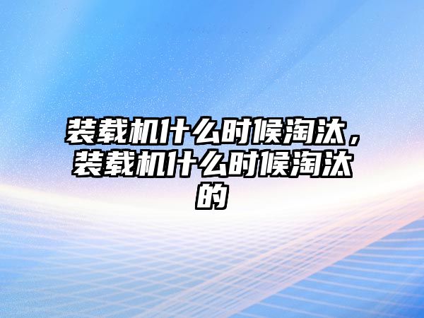 裝載機什么時候淘汰，裝載機什么時候淘汰的