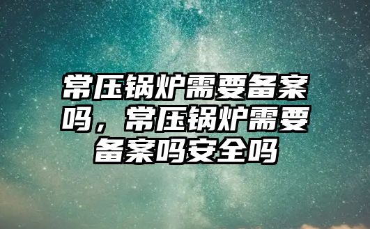 常壓鍋爐需要備案嗎，常壓鍋爐需要備案嗎安全嗎