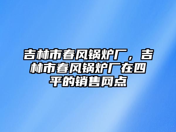 吉林市春風(fēng)鍋爐廠，吉林市春風(fēng)鍋爐廠在四平的銷(xiāo)售網(wǎng)點(diǎn)