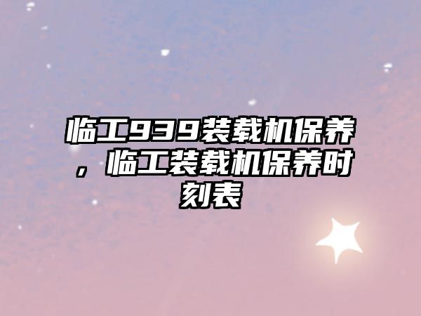 臨工939裝載機保養(yǎng)，臨工裝載機保養(yǎng)時刻表